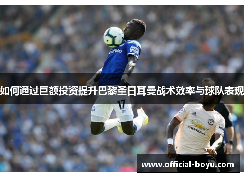 如何通过巨额投资提升巴黎圣日耳曼战术效率与球队表现