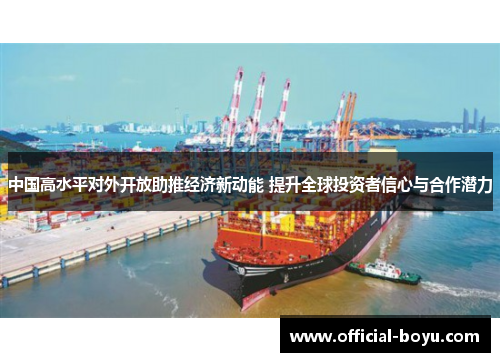 中国高水平对外开放助推经济新动能 提升全球投资者信心与合作潜力