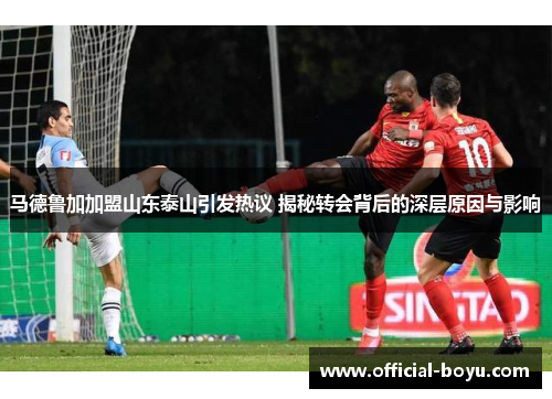 马德鲁加加盟山东泰山引发热议 揭秘转会背后的深层原因与影响