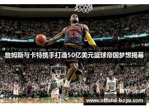詹姆斯与卡特携手打造50亿美元篮球帝国梦想揭幕