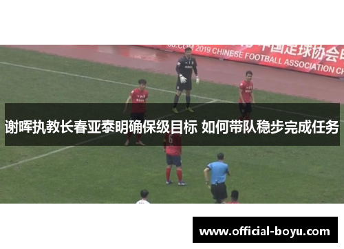 谢晖执教长春亚泰明确保级目标 如何带队稳步完成任务 谢晖执教长春亚泰明确保级目标 如何带队稳步完成任务