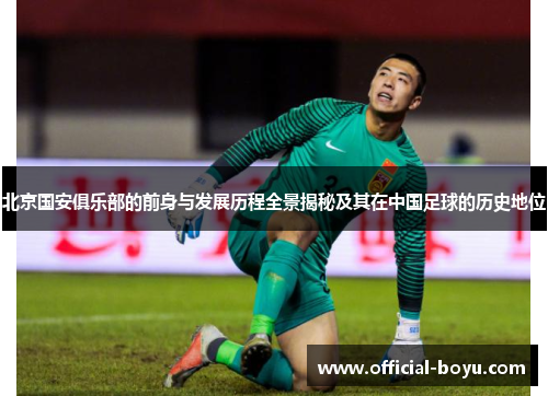 北京国安俱乐部的前身与发展历程全景揭秘及其在中国足球的历史地位